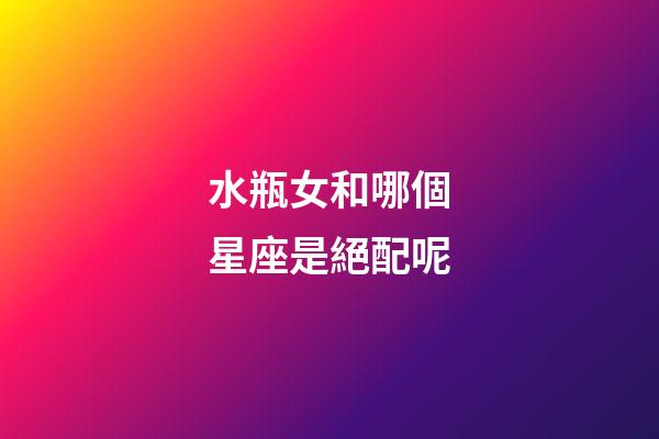 水瓶女和哪個星座是絕配呢-第1張-星座運勢-玄機派