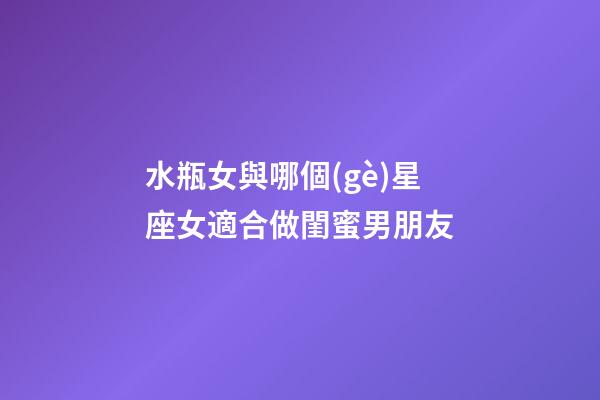 水瓶女與哪個(gè)星座女適合做閨蜜男朋友-第1張-星座運(yùn)勢(shì)-玄機(jī)派