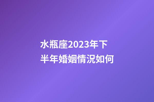 水瓶座2023年下半年婚姻情況如何-第1張-星座運勢-玄機派