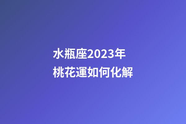 水瓶座2023年桃花運如何化解-第1張-星座運勢-玄機派