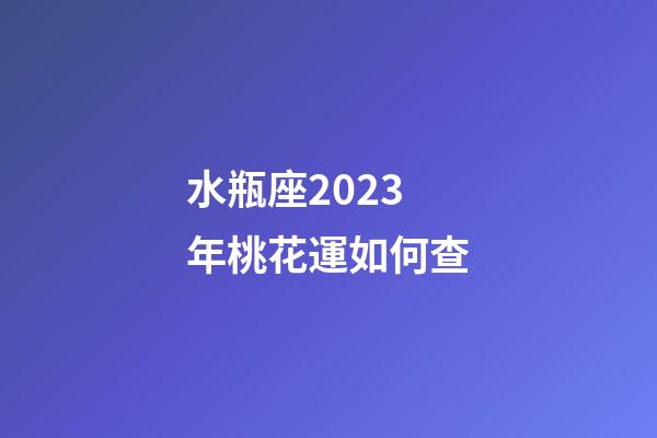 水瓶座2023年桃花運如何查-第1張-星座運勢-玄機派