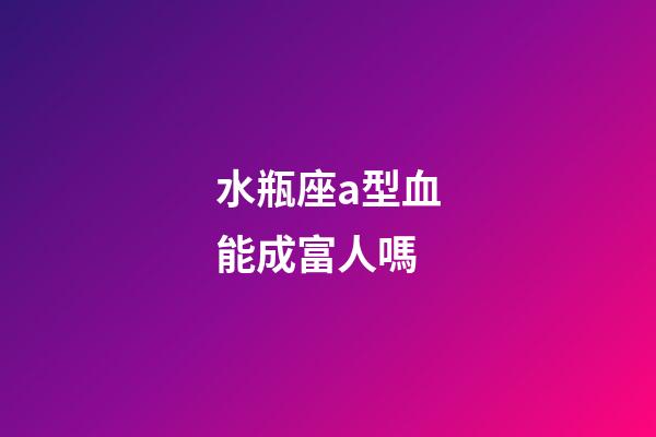 水瓶座a型血能成富人嗎