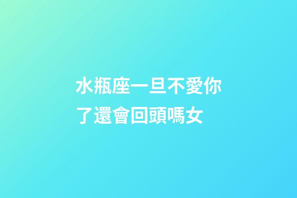 水瓶座一旦不愛你了還會回頭嗎女-第1張-星座運勢-玄機派