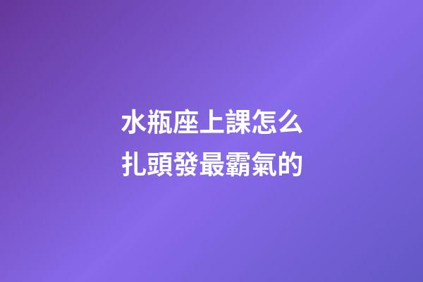 水瓶座上課怎么扎頭發最霸氣的-第1張-星座運勢-玄機派