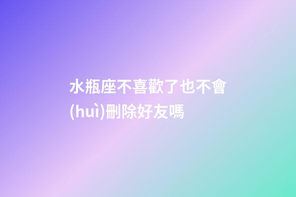 水瓶座不喜歡了也不會(huì)刪除好友嗎-第1張-星座運(yùn)勢(shì)-玄機(jī)派