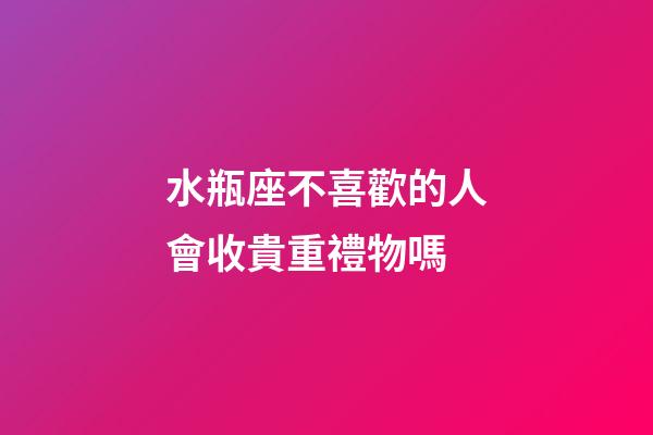水瓶座不喜歡的人會收貴重禮物嗎-第1張-星座運勢-玄機派