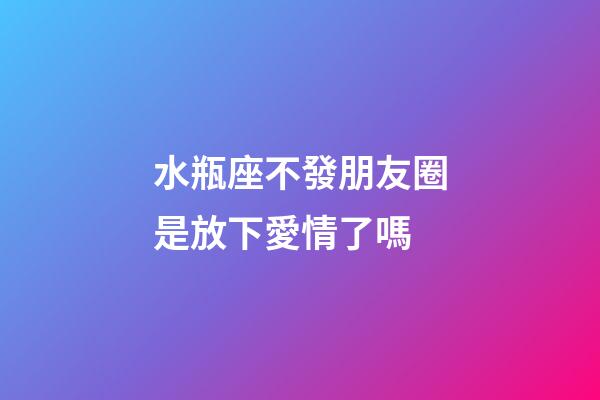 水瓶座不發朋友圈是放下愛情了嗎-第1張-星座運勢-玄機派