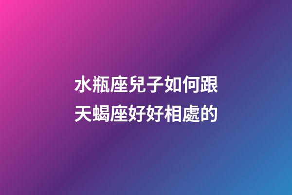 水瓶座兒子如何跟天蝎座好好相處的-第1張-星座運勢-玄機派