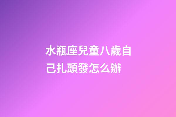 水瓶座兒童八歲自己扎頭發怎么辦-第1張-星座運勢-玄機派