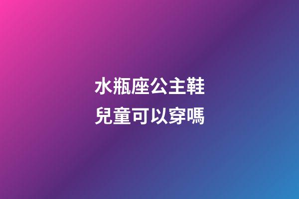 水瓶座公主鞋兒童可以穿嗎-第1張-星座運勢-玄機派