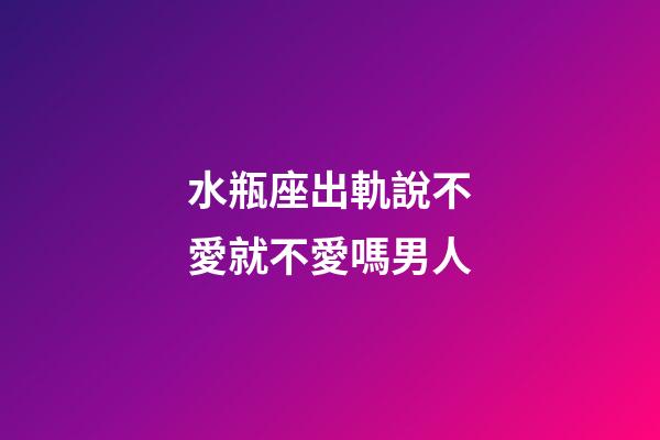 水瓶座出軌說不愛就不愛嗎男人-第1張-星座運勢-玄機派