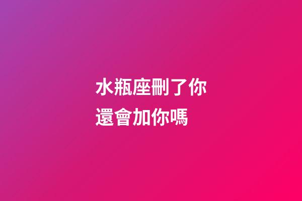 水瓶座刪了你還會加你嗎-第1張-星座運勢-玄機派