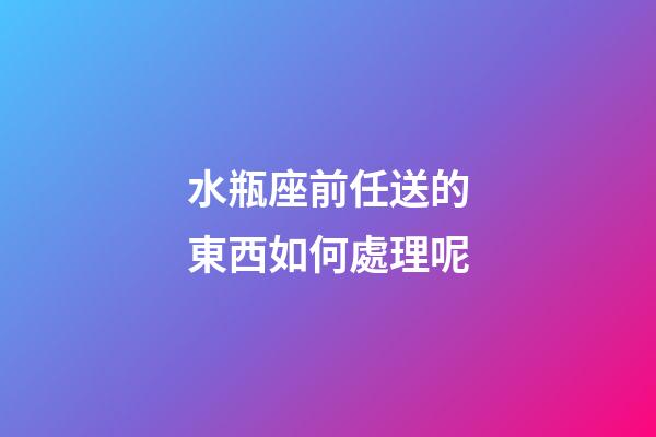 水瓶座前任送的東西如何處理呢-第1張-星座運(yùn)勢-玄機(jī)派
