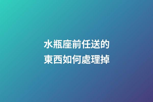 水瓶座前任送的東西如何處理掉-第1張-星座運(yùn)勢(shì)-玄機(jī)派
