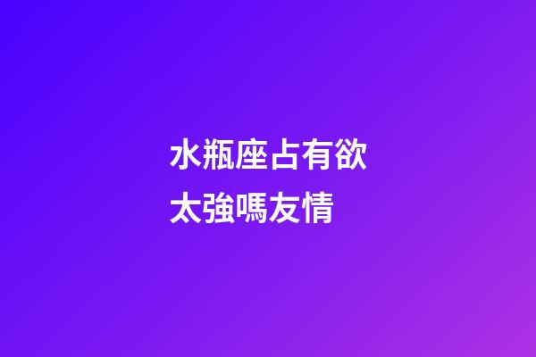 水瓶座占有欲太強嗎友情-第1張-星座運勢-玄機派