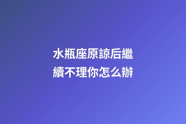水瓶座原諒后繼續不理你怎么辦-第1張-星座運勢-玄機派