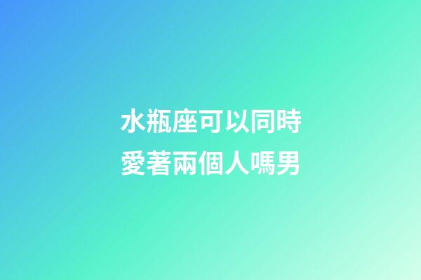 水瓶座可以同時愛著兩個人嗎男-第1張-星座運勢-玄機派