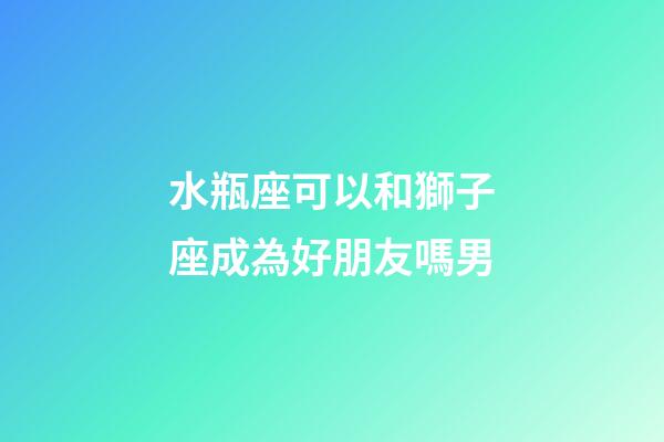水瓶座可以和獅子座成為好朋友嗎男-第1張-星座運勢-玄機派