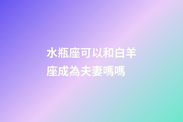 水瓶座可以和白羊座成為夫妻嗎嗎-第1張-星座運勢-玄機派