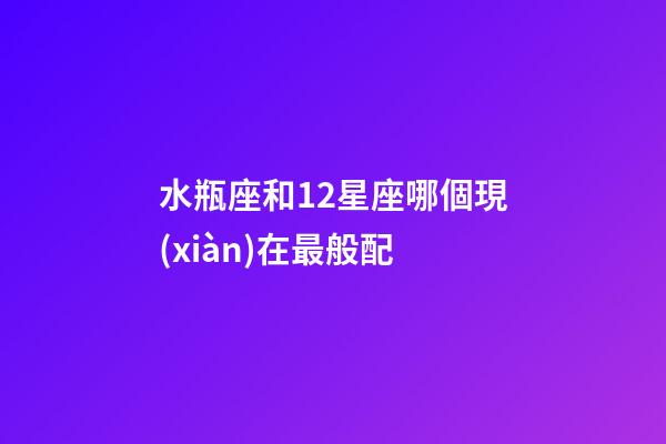 水瓶座和12星座哪個現(xiàn)在最般配-第1張-星座運勢-玄機派