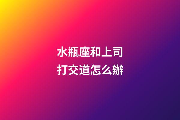 水瓶座和上司打交道怎么辦-第1張-星座運勢-玄機派