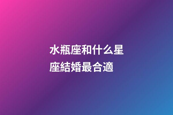 水瓶座和什么星座結婚最合適-第1張-星座運勢-玄機派
