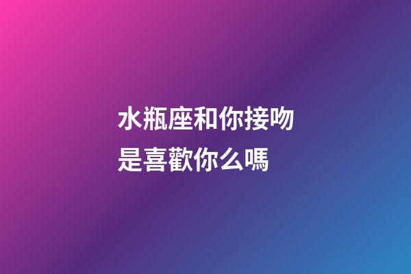 水瓶座和你接吻是喜歡你么嗎-第1張-星座運(yùn)勢(shì)-玄機(jī)派