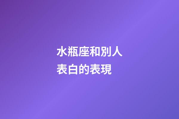 水瓶座和別人表白的表現-第1張-星座運勢-玄機派