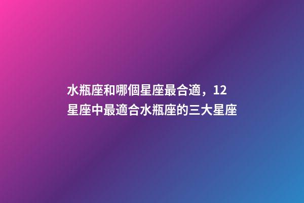水瓶座和哪個星座最合適，12星座中最適合水瓶座的三大星座