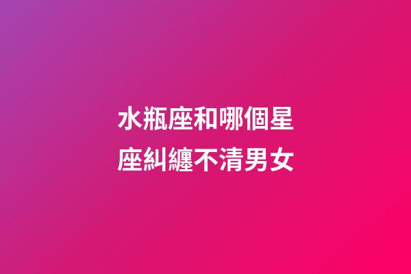 水瓶座和哪個星座糾纏不清男女-第1張-星座運勢-玄機派