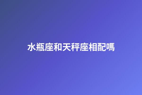 水瓶座和天秤座相配嗎（水瓶和天秤誰聰明）-第1張-星座運勢-玄機派