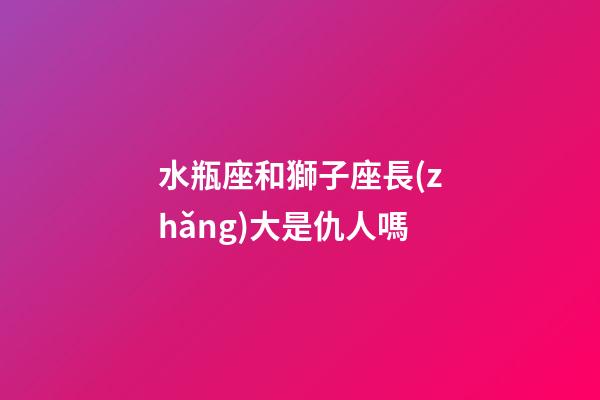 水瓶座和獅子座長(zhǎng)大是仇人嗎-第1張-星座運(yùn)勢(shì)-玄機(jī)派
