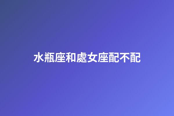 水瓶座和處女座配不配（處座女為什么偏愛水瓶男）-第1張-星座運勢-玄機派