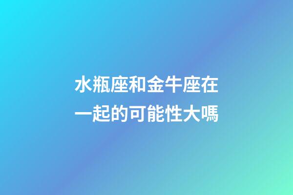 水瓶座和金牛座在一起的可能性大嗎-第1張-星座運勢-玄機派