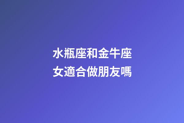 水瓶座和金牛座女適合做朋友嗎-第1張-星座運(yùn)勢(shì)-玄機(jī)派