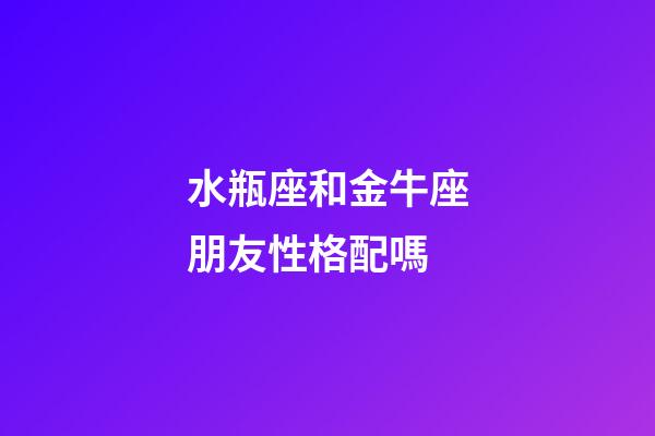 水瓶座和金牛座朋友性格配嗎-第1張-星座運勢-玄機派