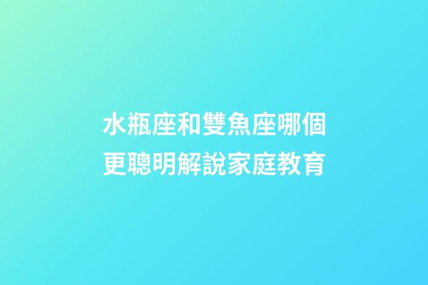 水瓶座和雙魚座哪個更聰明解說家庭教育-第1張-星座運勢-玄機派