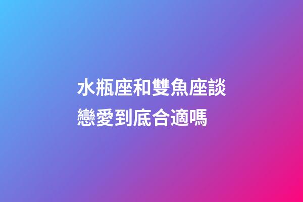 水瓶座和雙魚座談戀愛到底合適嗎-第1張-星座運勢-玄機派