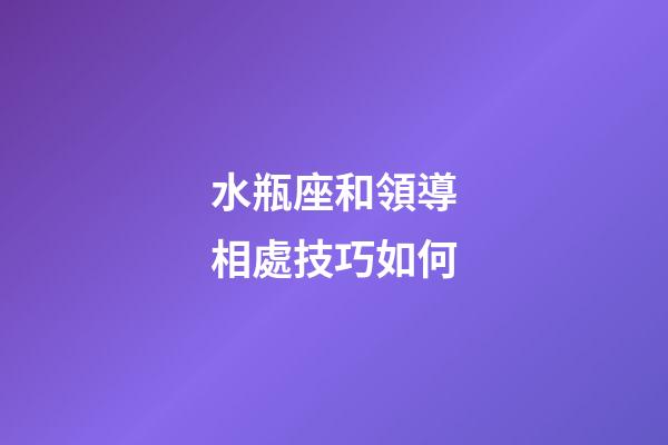 水瓶座和領導相處技巧如何-第1張-星座運勢-玄機派