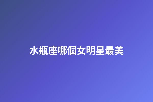 水瓶座哪個女明星最美-第1張-星座運勢-玄機派