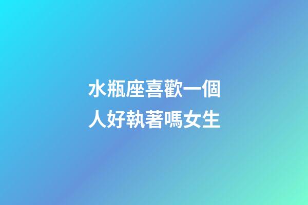 水瓶座喜歡一個人好執著嗎女生-第1張-星座運勢-玄機派