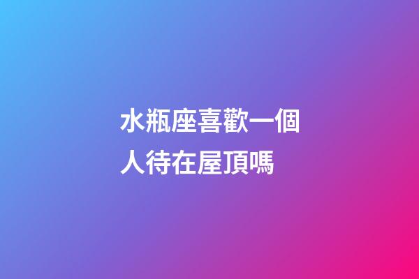 水瓶座喜歡一個人待在屋頂嗎-第1張-星座運勢-玄機派