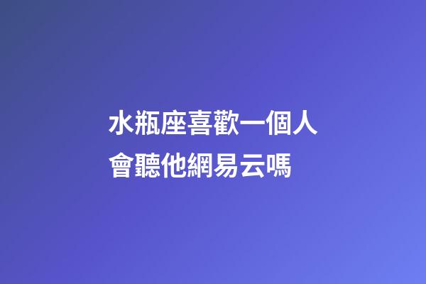 水瓶座喜歡一個人會聽他網易云嗎-第1張-星座運勢-玄機派