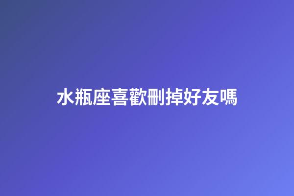 水瓶座喜歡刪掉好友嗎-第1張-星座運勢-玄機派