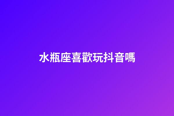 水瓶座喜歡玩抖音嗎-第1張-星座運勢-玄機派