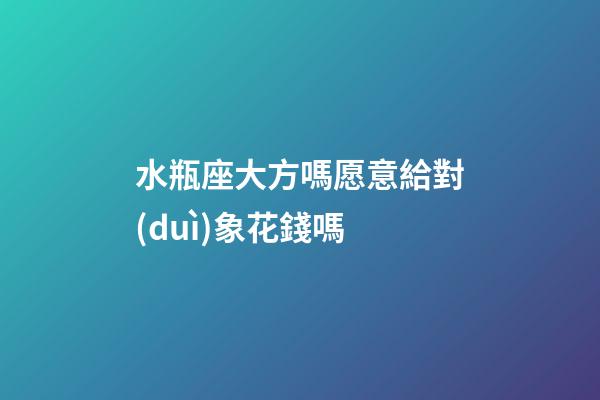 水瓶座大方嗎愿意給對(duì)象花錢嗎-第1張-星座運(yùn)勢(shì)-玄機(jī)派