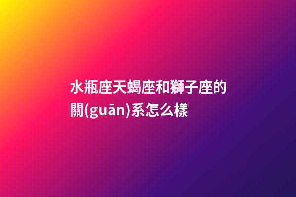 水瓶座天蝎座和獅子座的關(guān)系怎么樣-第1張-星座運(yùn)勢(shì)-玄機(jī)派