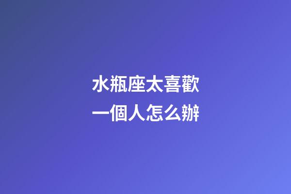 水瓶座太喜歡一個人怎么辦-第1張-星座運勢-玄機派