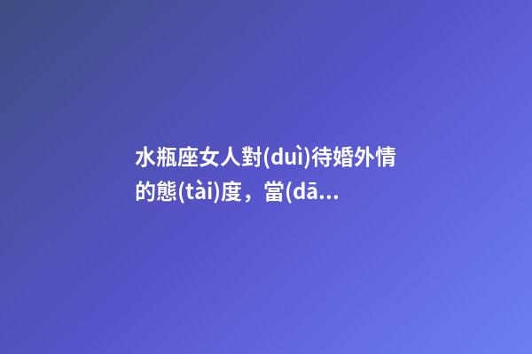 水瓶座女人對(duì)待婚外情的態(tài)度，當(dāng)十二星座愛(ài)情中遇到小三時(shí)候的反映-第1張-觀點(diǎn)-玄機(jī)派