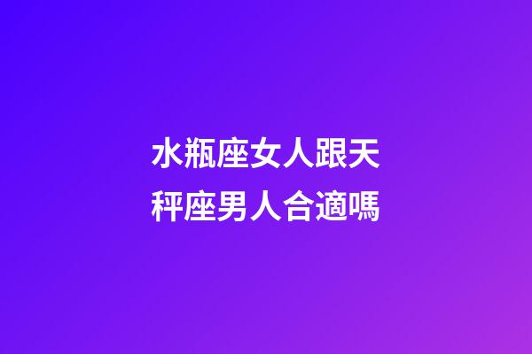 水瓶座女人跟天秤座男人合適嗎-第1張-星座運勢-玄機派